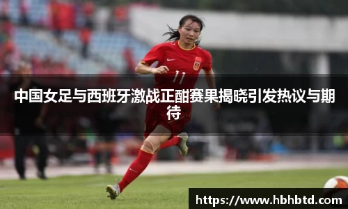 中国女足与西班牙激战正酣赛果揭晓引发热议与期待